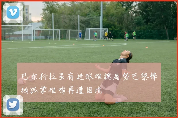 巴尔科拉虽有进球难挽局势巴黎锋线孤掌难鸣再遭困境