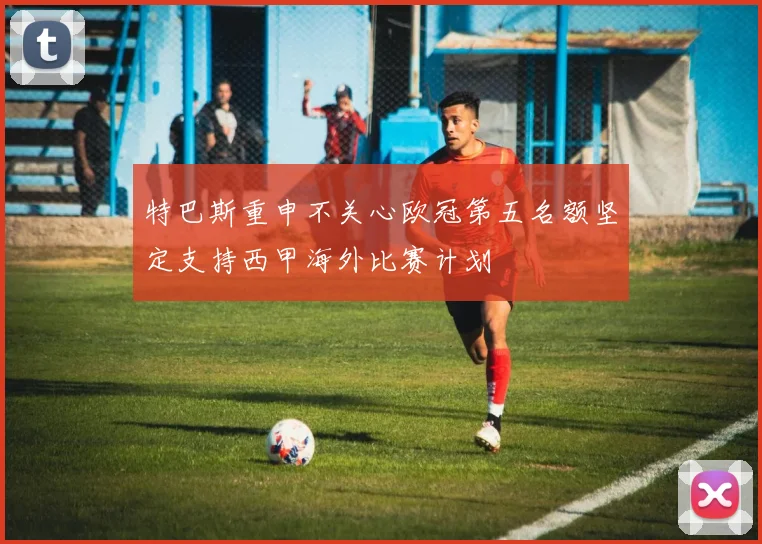 特巴斯重申不关心欧冠第五名额坚定支持西甲海外比赛计划