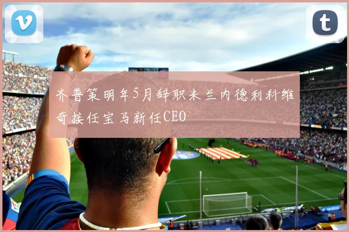 齐普策明年5月辞职米兰内德利科维奇接任宝马新任CEO