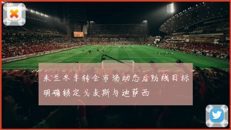 米兰冬季转会市场动态后防线目标明确锁定戈麦斯与迪萨西