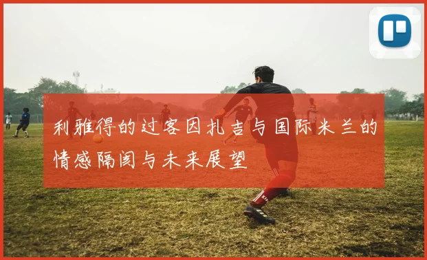 利雅得的过客因扎吉与国际米兰的情感隔阂与未来展望